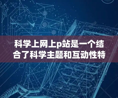 科学上网上p站是一个结合了科学主题和互动性特点的在线资源平台，旨在提供更有趣和更深入的科学学习和探索方式。以下是对科学p站的逐步解释和总结