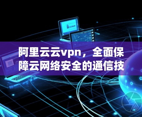 阿里云云vpn，全面保障云网络安全的通信技术解决方案