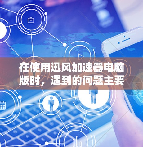在使用迅风加速器电脑版时，遇到的问题主要集中在以下几点