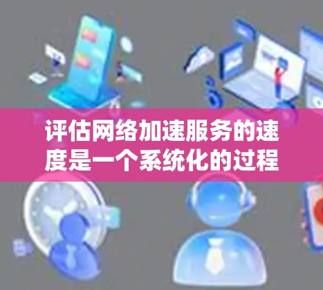 评估网络加速服务的速度是一个系统化的过程，以下是一步步的指南