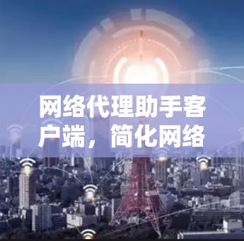网络代理助手客户端，简化网络代理流程，提升用户体验