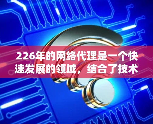 226年的网络代理是一个快速发展的领域，结合了技术进步和技术趋势，提供了一套全面的解决方案。以下是对226年网络代理的系统性总结