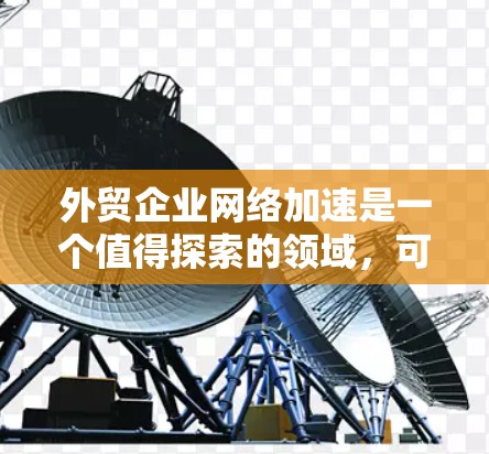 外贸企业网络加速是一个值得探索的领域，可以通过技术提升企业竞争力。以下是对该领域的详细分析和建议