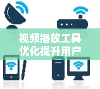 视频播放工具优化提升用户体验 视频播放工具优化提升用户体验